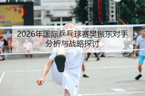 2026年国际乒乓球赛樊振东对手分析与战略探讨