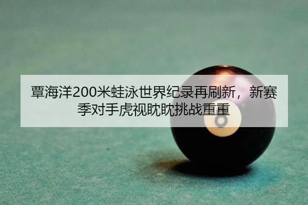 覃海洋200米蛙泳世界纪录再刷新，新赛季对手虎视眈眈挑战重重