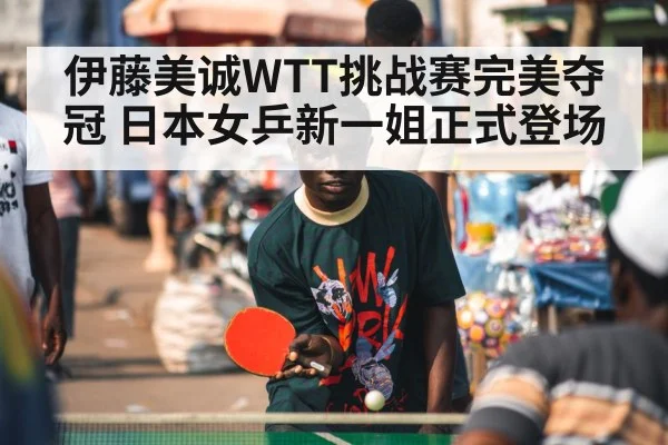 伊藤美诚WTT挑战赛完美夺冠 日本女乒新一姐正式登场